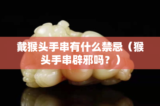 戴猴头手串有什么禁忌（猴头手串辟邪吗？）