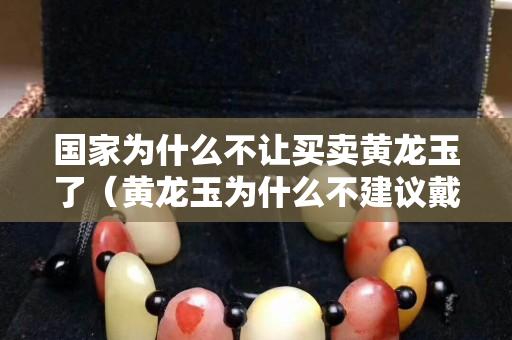 国家为什么不让买卖黄龙玉了（黄龙玉为什么不建议戴）