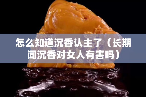 怎么知道沉香认主了（长期闻沉香对女人有害吗）