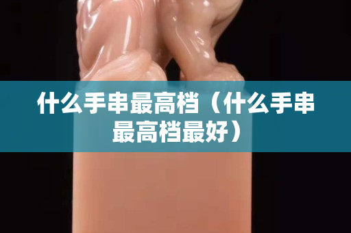 什么手串最高档（什么手串最高档最好）