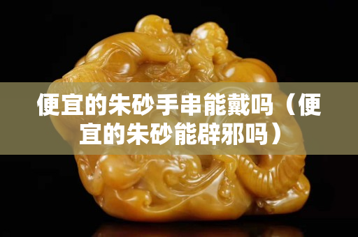 便宜的朱砂手串能戴吗（便宜的朱砂能辟邪吗）