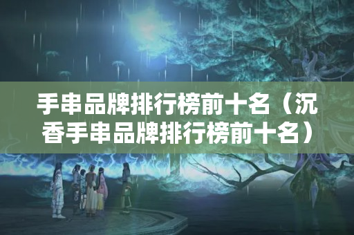 手串品牌排行榜前十名（沉香手串品牌排行榜前十名）