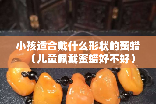 小孩适合戴什么形状的蜜蜡（儿童佩戴蜜蜡好不好）