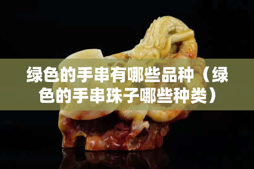 绿色的手串有哪些品种（绿色的手串珠子哪些种类）