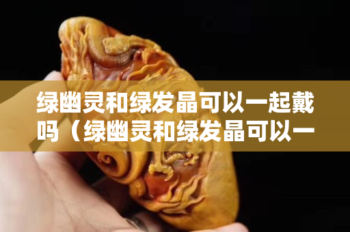 绿幽灵和绿发晶可以一起戴吗（绿幽灵和绿发晶可以一起戴吗图片）