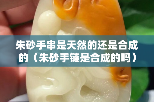 朱砂手串是天然的还是合成的（朱砂手链是合成的吗）