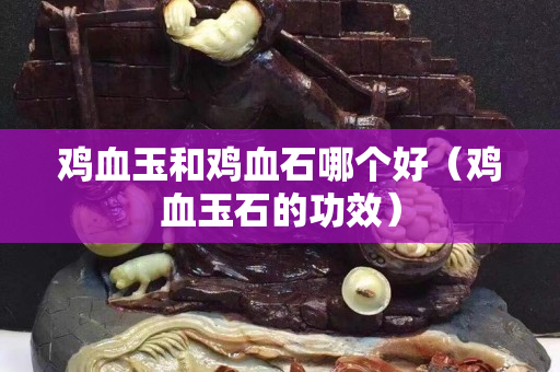 鸡血玉和鸡血石哪个好（鸡血玉石的功效）