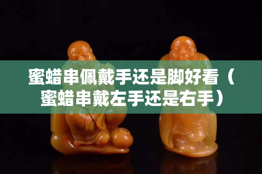 蜜蜡串佩戴手还是脚好看（蜜蜡串戴左手还是右手）