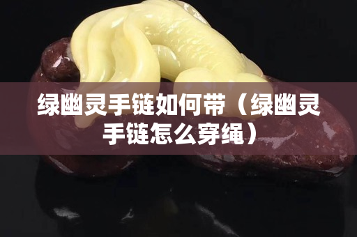 绿幽灵手链如何带（绿幽灵手链怎么穿绳）