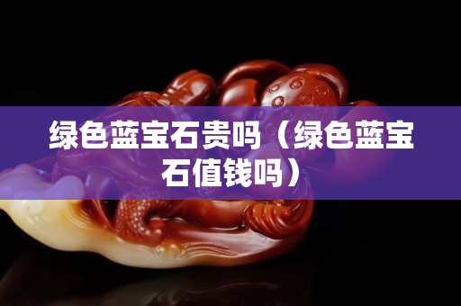 绿色蓝宝石贵吗（绿色蓝宝石值钱吗）
