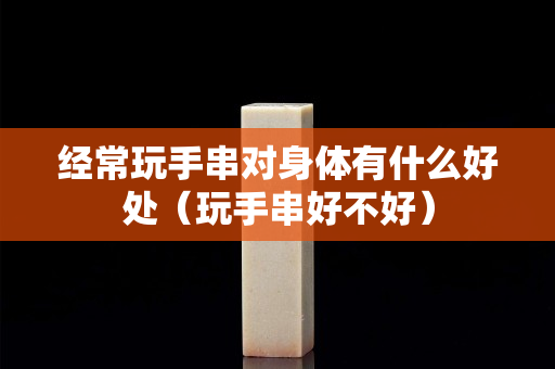 经常玩手串对身体有什么好处（玩手串好不好）