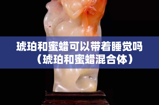 琥珀和蜜蜡可以带着睡觉吗（琥珀和蜜蜡混合体）