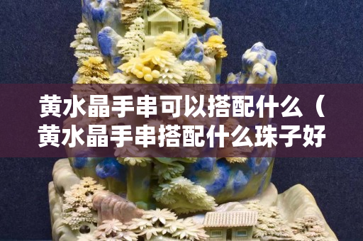 黄水晶手串可以搭配什么（黄水晶手串搭配什么珠子好）
