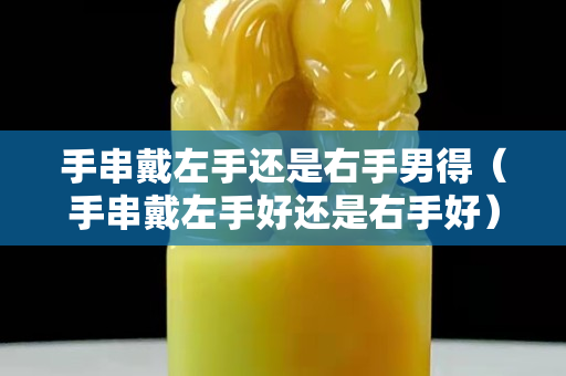 手串戴左手还是右手男得（手串戴左手好还是右手好）