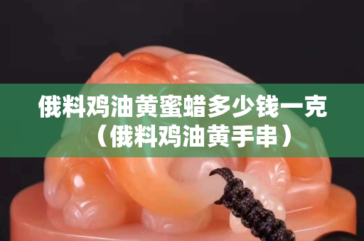 俄料鸡油黄蜜蜡多少钱一克（俄料鸡油黄手串）