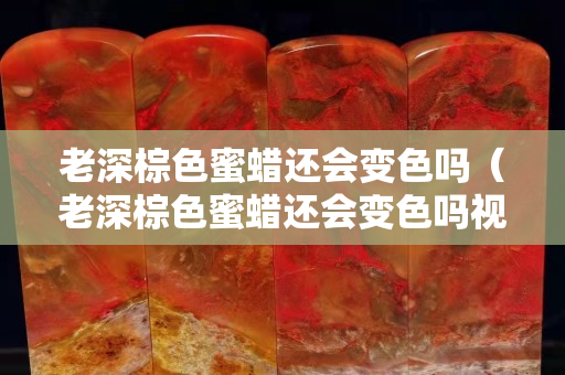 老深棕色蜜蜡还会变色吗（老深棕色蜜蜡还会变色吗视频）