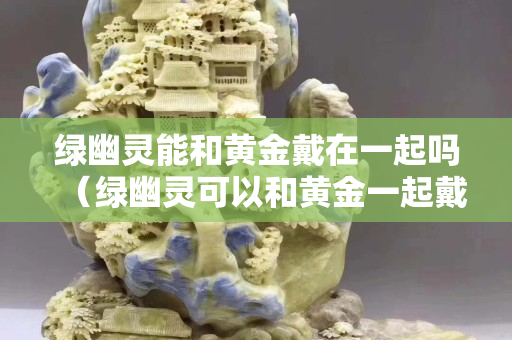 绿幽灵能和黄金戴在一起吗（绿幽灵可以和黄金一起戴吗）