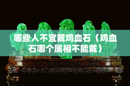 哪些人不宜戴鸡血石（鸡血石哪个属相不能戴）