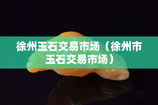 徐州玉石交易市场（徐州市玉石交易市场）