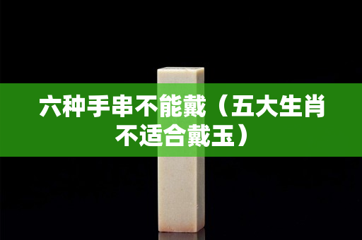 六种手串不能戴（五大生肖不适合戴玉）