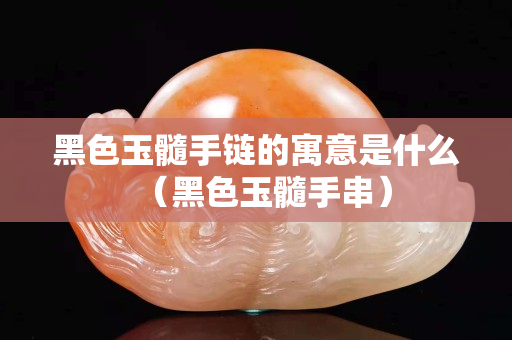 黑色玉髓手链的寓意是什么（黑色玉髓手串）