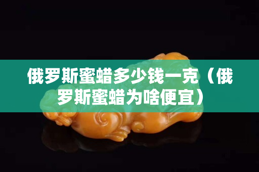 俄罗斯蜜蜡多少钱一克（俄罗斯蜜蜡为啥便宜）