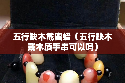 五行缺木戴蜜蜡（五行缺木戴木质手串可以吗）