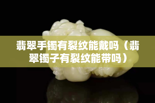 翡翠手镯有裂纹能戴吗（翡翠镯子有裂纹能带吗）