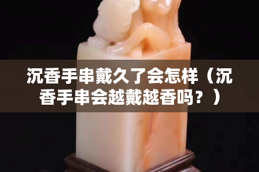 沉香手串戴久了会怎样（沉香手串会越戴越香吗？）
