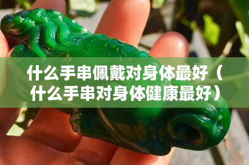 什么手串佩戴对身体最好（什么手串对身体健康最好）