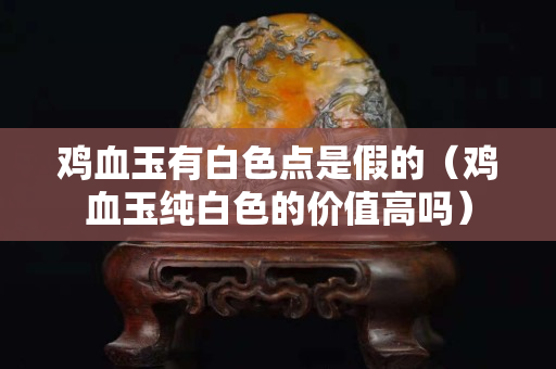 鸡血玉有白色点是假的（鸡血玉纯白色的价值高吗）