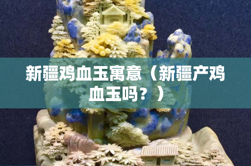 新疆鸡血玉寓意（新疆产鸡血玉吗？）