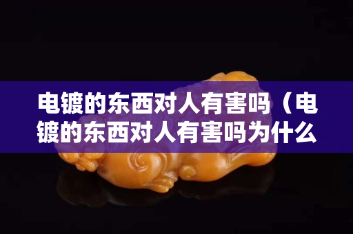 电镀的东西对人有害吗（电镀的东西对人有害吗为什么）