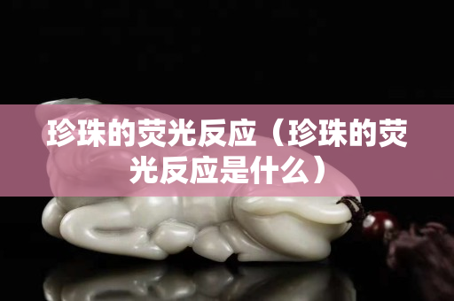 珍珠的荧光反应（珍珠的荧光反应是什么）
