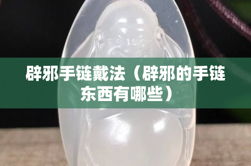 辟邪手链戴法（辟邪的手链东西有哪些）