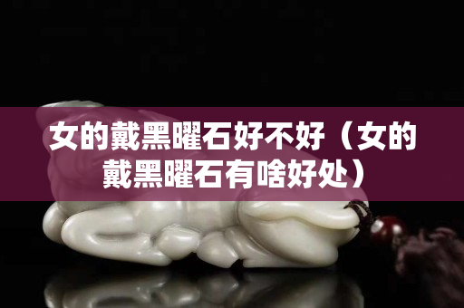 女的戴黑曜石好不好（女的戴黑曜石有啥好处）