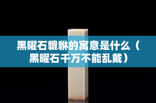 黑曜石貔貅的寓意是什么（黑曜石千万不能乱戴）