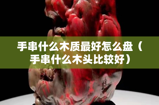 手串什么木质最好怎么盘（手串什么木头比较好）