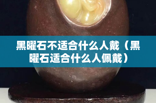 黑曜石不适合什么人戴（黑曜石适合什么人佩戴）