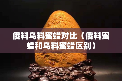 俄料乌料蜜蜡对比（俄料蜜蜡和乌料蜜蜡区别）