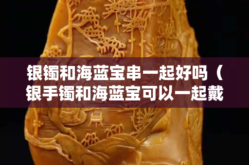 银镯和海蓝宝串一起好吗（银手镯和海蓝宝可以一起戴吗）