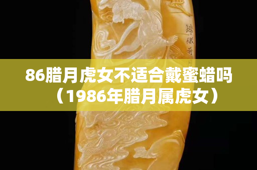 86腊月虎女不适合戴蜜蜡吗（1986年腊月属虎女）