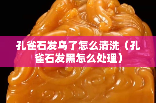 孔雀石发乌了怎么清洗（孔雀石发黑怎么处理）