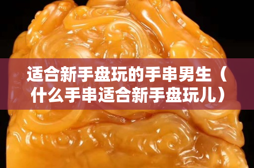 适合新手盘玩的手串男生（什么手串适合新手盘玩儿）