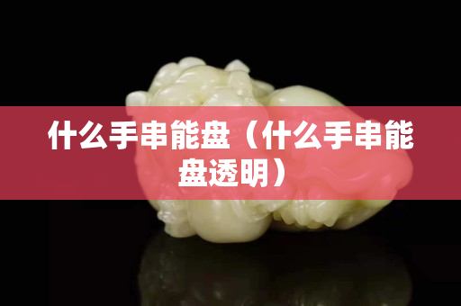 什么手串能盘（什么手串能盘透明）