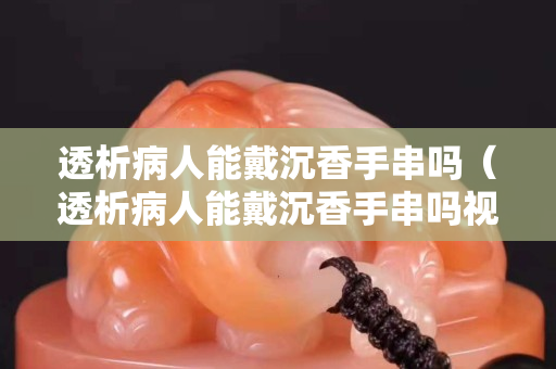 透析病人能戴沉香手串吗（透析病人能戴沉香手串吗视频）