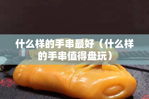 什么样的手串最好（什么样的手串值得盘玩）