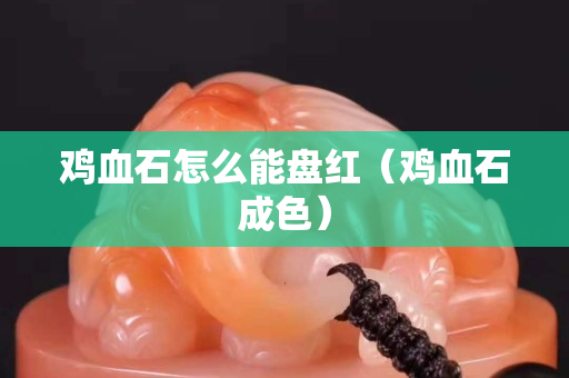 鸡血石怎么能盘红（鸡血石成色）