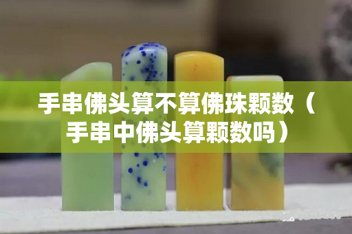 手串佛头算不算佛珠颗数（手串中佛头算颗数吗）