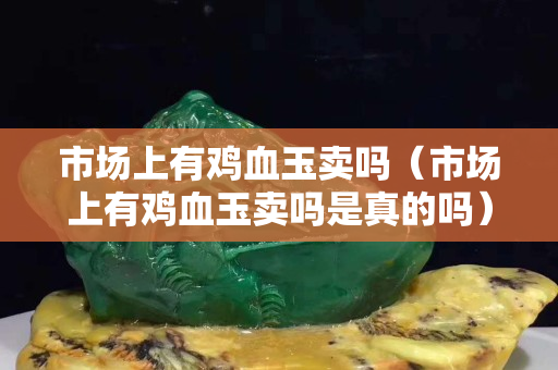 市场上有鸡血玉卖吗（市场上有鸡血玉卖吗是真的吗）